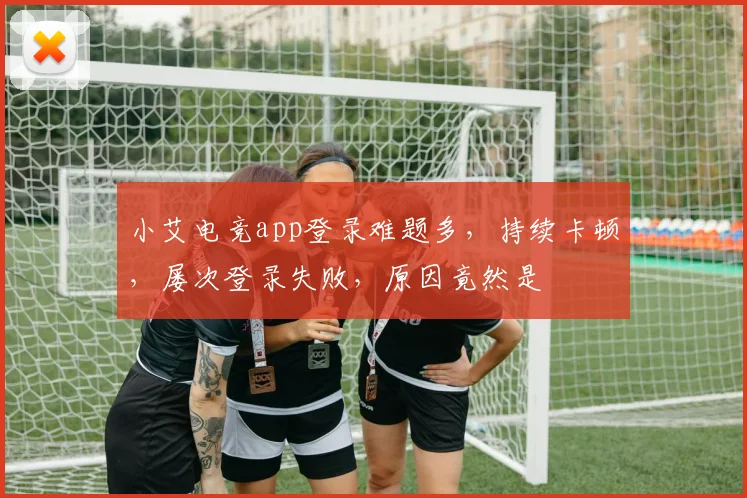 小艾电竞app登录难题多，持续卡顿，屡次登录失败，原因竟然是