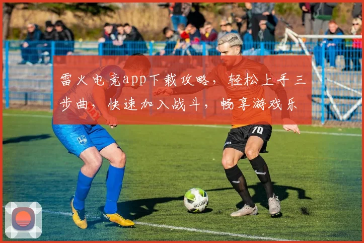 雷火电竞app下载攻略，轻松上手三步曲，快速加入战斗，畅享游戏乐趣，不容错过