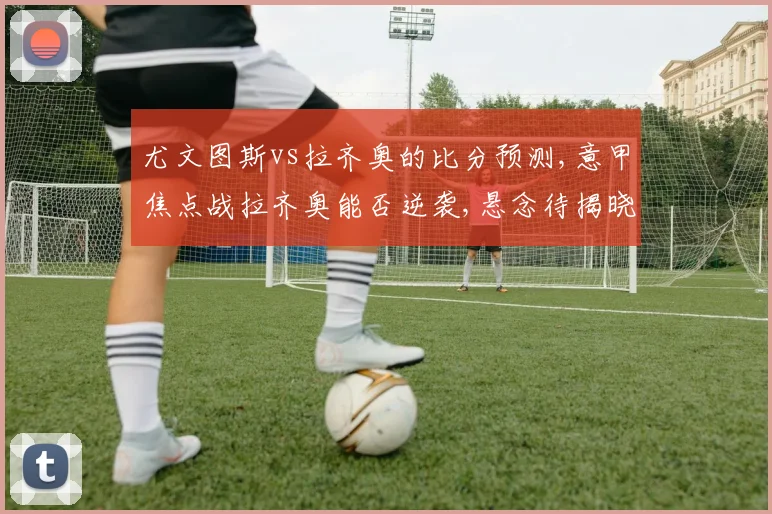 尤文图斯vs拉齐奥的比分预测,意甲焦点战拉齐奥能否逆袭,悬念待揭晓,一触即发