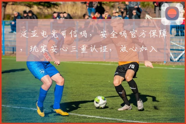 泛亚电竞可信吗，安全吗官方保障，玩家安心三重认证，放心加入